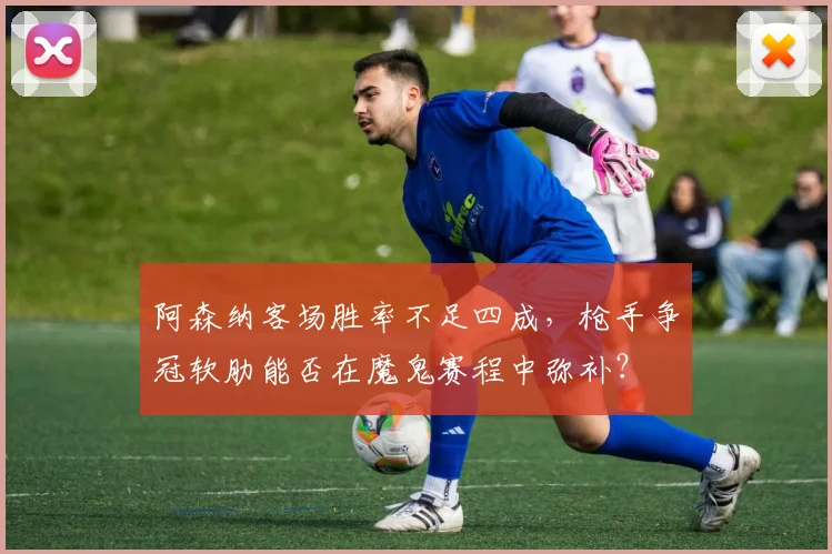阿森纳客场胜率不足四成,枪手争冠软肋能否在魔鬼赛程中弥补?