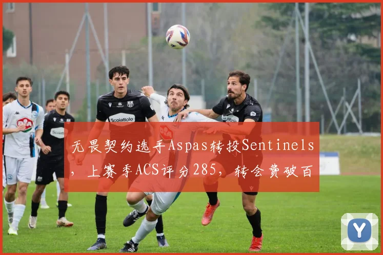 无畏契约选手Aspas转投Sentinels,上赛季ACS评分285,转会费破百万美元