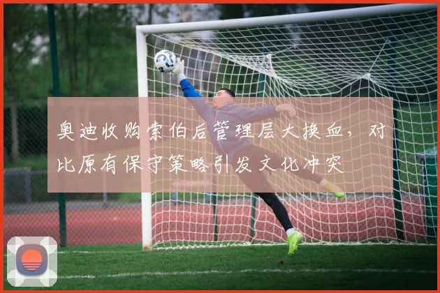 奥迪收购索伯后管理层大换血，对比原有保守策略引发文化冲突