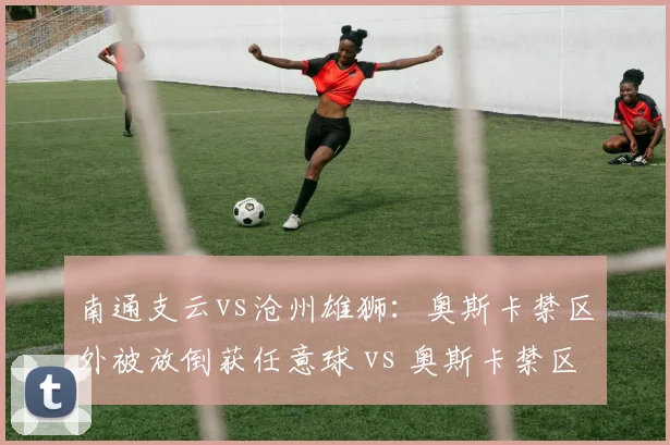 南通支云vs沧州雄狮：奥斯卡禁区外被放倒获任意球 vs 奥斯卡禁区内被放倒未判，同一球员不同遭遇