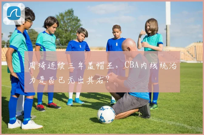 周琦连续三年盖帽王,CBA内线统治力是否已无出其右?