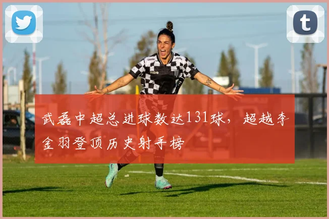 武磊中超总进球数达131球,超越李金羽登顶历史射手榜