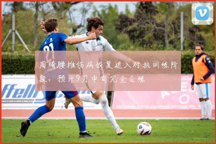 周琦腰椎伤病恢复进入对抗训练阶段，预计9月中旬完全合练