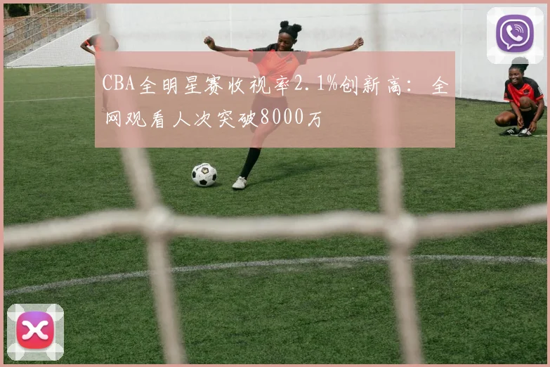 CBA全明星赛收视率2.1%创新高：全网观看人次突破8000万