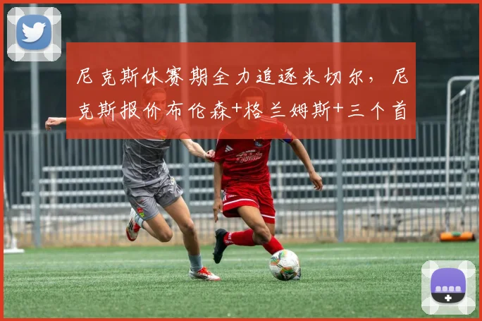 尼克斯休赛期全力追逐米切尔,尼克斯报价布伦森+格兰姆斯+三个首轮