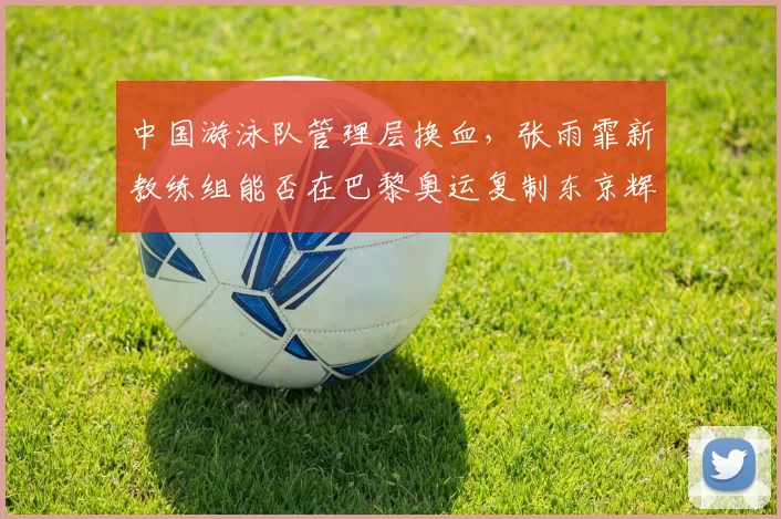 中国游泳队管理层换血，张雨霏新教练组能否在巴黎奥运复制东京辉煌？