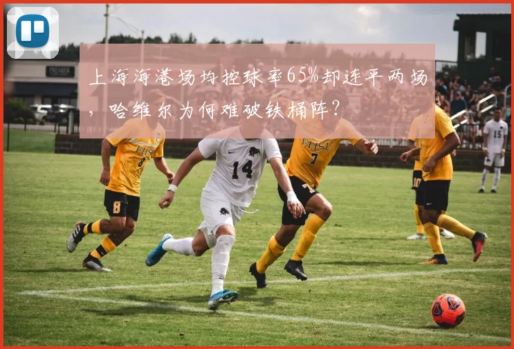 上海海港场均控球率65%却连平两场,哈维尔为何难破铁桶阵?
